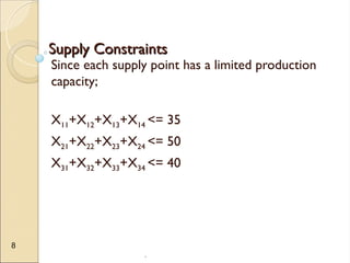.
8
Supply Constraints
Supply Constraints
Since each supply point has a limited production
capacity;
X11+X12+X13+X14 <= 35
X21+X22+X23+X24 <= 50
X31+X32+X33+X34 <= 40
 