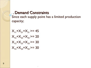 .
9
. Demand Constraints
. Demand Constraints
Since each supply point has a limited production
capacity;
X11+X21+X31 >= 45
X12+X22+X32 >= 20
X13+X23+X33 >= 30
X14+X24+X34 >= 30
 