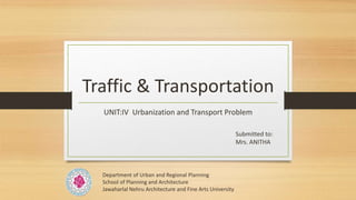 Traffic & Transportation
UNIT:IV Urbanization and Transport Problem
Submitted to:
Mrs. ANITHA
Department of Urban and Regional Planning
School of Planning and Architecture
Jawaharlal Nehru Architecture and Fine Arts University
 