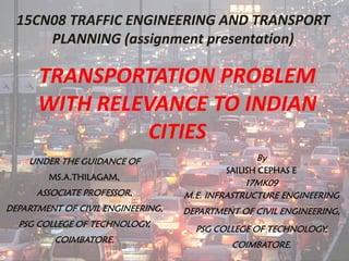 TRANSPORTATION PROBLEM
WITH RELEVANCE TO INDIAN
CITIES
By
SAILISH CEPHAS E
17MK09
M.E. INFRASTRUCTURE ENGINEERING
DEPARTMENT OF CIVIL ENGINEERING,
PSG COLLEGE OF TECHNOLOGY,
COIMBATORE.
15CN08 TRAFFIC ENGINEERING AND TRANSPORT
PLANNING (assignment presentation)
UNDER THE GUIDANCE OF
MS.A.THILAGAM,
ASSOCIATE PROFESSOR,
DEPARTMENT OF CIVIL ENGINEERING,
PSG COLLEGE OF TECHNOLOGY,
COIMBATORE.
 