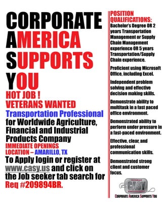 CORPORATE
AMERICA
SUPPORTS
YOUHOT JOB !
VETERANS WANTED
Transportation Professional
for Worldwide Agriculture,
Financial and Industrial
Products Company
IMMEDIATE OPENINGS
LOCATION – AMARILLO, TX
To Apply login or register at
www.casy.us and click on
the Job seeker tab search for
Req #209894BR.
POSITION
QUALIFICATIONS:
Bachelor’s Degree OR 2
years Transportation
Management or Supply
Chain Management
experience OR 5 years
Transportation/Supply
Chain experience.
Proficient using Microsoft
Office, including Excel.
Independent problem
solving and effective
decision making skills.
Demonstrate ability to
multitask in a fast paced
office environment.
Demonstrated ability to
perform under pressure in
a fast-paced environment.
Effective, clear, and
professional
communication skills.
Demonstrated strong
client and customer
focus.
 