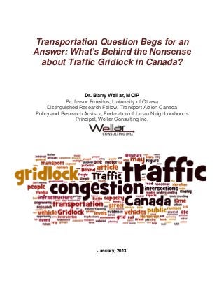 Transportation Question Begs for an
Answer: What’s Behind the Nonsense
 about Traffic Gridlock in Canada?


                     Dr. Barry Wellar, MCIP
             Professor Emeritus, University of Ottawa
     Distinguished Research Fellow, Transport Action Canada
Policy and Research Advisor, Federation of Urban Neighbourhoods
                 Principal, Wellar Consulting Inc.




                         January, 2013
 
