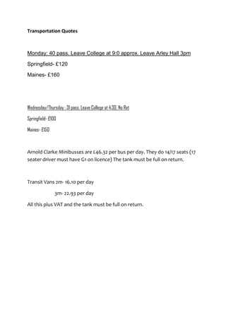 Transportation Quotes

Monday: 40 pass. Leave College at 9:0 approx. Leave Arley Hall 3pm
Springfield- £120
Maines- £160

Wednesday/Thursday : 31 pass. Leave College at 4:30. No Ret
Springfield- £100
Maines- £150

Arnold Clarke Minibusses are £46.32 per bus per day. They do 14/17 seats (17
seater driver must have G1 on licence) The tank must be full on return.

Transit Vans 2m- 16.10 per day
3m- 22.93 per day
All this plus VAT and the tank must be full on return.

 