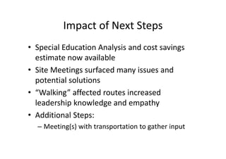 Impact of Next Steps
• Special Education Analysis and cost savings
  estimate now available
• Site Meetings surfaced many issues and
  potential solutions
• “Walking” affected routes increased
  leadership knowledge and empathy
• Additional Steps:
  – Meeting(s) with transportation to gather input
 