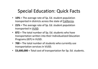 Special Education: Quick Facts
• 10% = The average rate of Sp. Ed. student population
  transported in districts across the state of California.
• 21% = The average rate of Sp. Ed. student population
  transported in VUSD.
• 872 = The total number of Sp. Ed. students who have
  transportation written into their Individualized Education
  Programs (IEP) in VUSD.
• 700 = The total number of students who currently use
  transportation services in VUSD.
• $3,600,000 = Total cost of transportation for Sp. Ed. students.
 