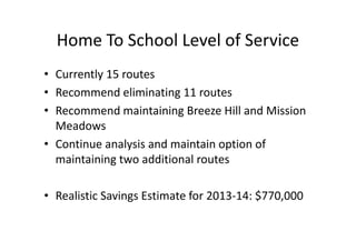 Home To School Level of Service
• Currently 15 routes
• Recommend eliminating 11 routes
• Recommend maintaining Breeze Hill and Mission
  Meadows
• Continue analysis and maintain option of
  maintaining two additional routes

• Realistic Savings Estimate for 2013-14: $770,000
 