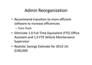 Admin Reorganization
• Recommend transition to more efficient
  software to increase efficiencies
  – Trans Track
• Eliminate 1.0 Full Time Equivalent (FTE) Office
  Assistant and 1.0 FTE Vehicle Maintenance
  Supervisor
• Realistic Savings Estimate for 2013-14:
  $100,000
 