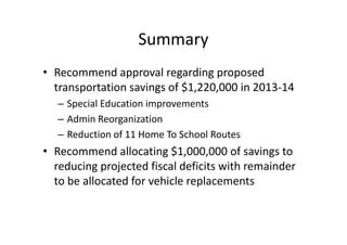Summary
• Recommend approval regarding proposed
  transportation savings of $1,220,000 in 2013-14
  – Special Education improvements
  – Admin Reorganization
  – Reduction of 11 Home To School Routes
• Recommend allocating $1,000,000 of savings to
  reducing projected fiscal deficits with remainder
  to be allocated for vehicle replacements
 