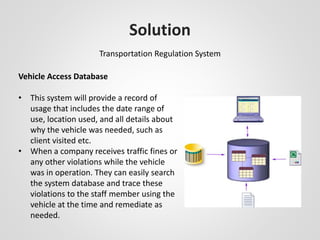 Solution 
Transportation Regulation System 
Vehicle Access Database 
• This system will provide a record of 
usage that includes the date range of 
use, location used, and all details about 
why the vehicle was needed, such as 
client visited etc. 
• When a company receives traffic fines or 
any other violations while the vehicle 
was in operation. They can easily search 
the system database and trace these 
violations to the staff member using the 
vehicle at the time and remediate as 
needed. 
 
