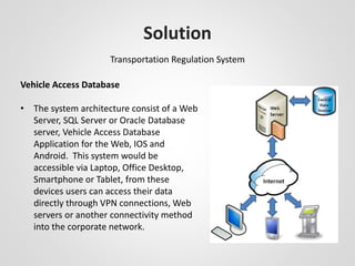 Solution 
Transportation Regulation System 
Vehicle Access Database 
• The system architecture consist of a Web 
Server, SQL Server or Oracle Database 
server, Vehicle Access Database 
Application for the Web, IOS and 
Android. This system would be 
accessible via Laptop, Office Desktop, 
Smartphone or Tablet, from these 
devices users can access their data 
directly through VPN connections, Web 
servers or another connectivity method 
into the corporate network. 
 