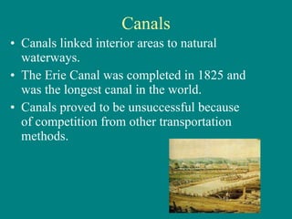 Canals Canals linked interior areas to natural waterways. The Erie Canal was completed in 1825 and was the longest canal in the world.  Canals proved to be unsuccessful because of competition from other transportation methods. 