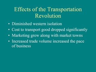 Effects of the Transportation Revolution Diminished western isolation Cost to transport good dropped significantly Marketing grew along with market towns Increased trade volume increased the pace of business 