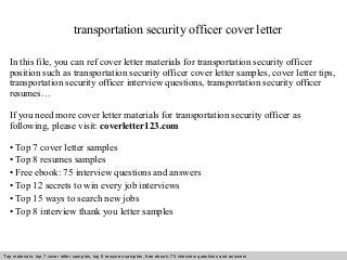 transportation security officer cover letter 
In this file, you can ref cover letter materials for transportation security officer 
position such as transportation security officer cover letter samples, cover letter tips, 
transportation security officer interview questions, transportation security officer 
resumes… 
If you need more cover letter materials for transportation security officer as 
following, please visit: coverletter123.com 
• Top 7 cover letter samples 
• Top 8 resumes samples 
• Free ebook: 75 interview questions and answers 
• Top 12 secrets to win every job interviews 
• Top 15 ways to search new jobs 
• Top 8 interview thank you letter samples 
Top materials: top 7 cover letter samples, top 8 Interview resumes samples, questions free and ebook: answers 75 – interview free download/ questions pdf and answers 
ppt file 
 