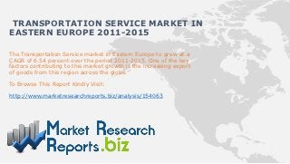 TRANSPORTATION SERVICE MARKET IN
EASTERN EUROPE 2011-2015

The Transportation Service market in Eastern Europe to grow at a
CAGR of 6.54 percent over the period 2011-2015. One of the key
factors contributing to this market growth is the increasing export
of goods from this region across the globe.

To Browse This Report Kindly Visit:

http://www.marketresearchreports.biz/analysis/154063
 