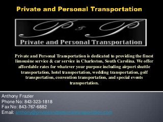 Private and Personal Transportation is dedicated to providing the finest
limousine service & car service in Charleston, South Carolina. We offer
affordable rates for whatever your purpose including airport shuttle
transportation, hotel transportation, wedding transportation, golf
transportation, convention transportation, and special events
transportation.

Anthony Frazier
Phone No: 843-323-1818
Fax No: 843-767-6882
Email: anthony@privateandpersonaltransportation.com

 