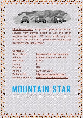 Mountaincars.com is top notch private transfer car
services from Denver airport to Vail and other
neighborhood regions. We have subtle range of
limousine and SUV cars to provide you relaxing trip
in efficient way. Book today!
Contact us -
Brand Name : Mountain Star Transportation
Address : 929 Red Sandstone Rd, Vail
Post code : 81657
County : CO
Country : USA
Phone : (720) 234-2643
Website URL : https://mountaincars.com/
Business Mail ID : dispatch@mountaincars.com
 