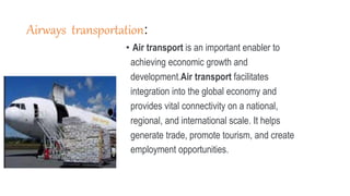 Airways transportation:
• Air transport is an important enabler to
achieving economic growth and
development.Air transport facilitates
integration into the global economy and
provides vital connectivity on a national,
regional, and international scale. It helps
generate trade, promote tourism, and create
employment opportunities.
 