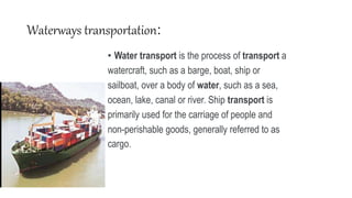 Waterways transportation:
• Water transport is the process of transport a
watercraft, such as a barge, boat, ship or
sailboat, over a body of water, such as a sea,
ocean, lake, canal or river. Ship transport is
primarily used for the carriage of people and
non-perishable goods, generally referred to as
cargo.
 