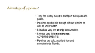 Advantage of pipelines:
• They are ideally suited to transport the liquids and
gases.
• Pipelines can be laid through difficult terrains as
well as under water.
• It involves very low energy consumption.
• It needs very little maintenance.
ADVERTISEMENTS:
• Pipelines arc safe, accident-free and
environmental friendly.
 