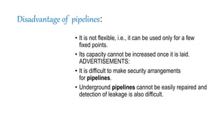 Disadvantage of pipelines:
• It is not flexible, i.e., it can be used only for a few
fixed points.
• Its capacity cannot be increased once it is laid.
ADVERTISEMENTS:
• It is difficult to make security arrangements
for pipelines.
• Underground pipelines cannot be easily repaired and
detection of leakage is also difficult.
 