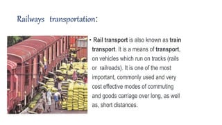 Railways transportation:
• Rail transport is also known as train
transport. It is a means of transport,
on vehicles which run on tracks (rails
or railroads). It is one of the most
important, commonly used and very
cost effective modes of commuting
and goods carriage over long, as well
as, short distances.
 
