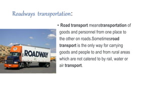 Roadways transportation:
• Road transport meanstransportation of
goods and personnel from one place to
the other on roads.Sometimesroad
transport is the only way for carrying
goods and people to and from rural areas
which are not catered to by rail, water or
air transport.
 