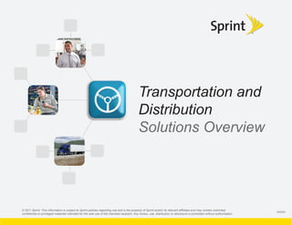 Transportation and
                                                                                             Distribution
                                                                                             Solutions Overview




© 2011 Sprint. This information is subject to Sprint policies regarding use and is the property of Sprint and/or its relevant afﬁliates and may contain restricted,
                                                                                                                                                                            095650
conﬁdential or privileged materials intended for the sole use of the intended recipient. Any review, use, distribution or disclosure is prohibited without authorization.
 