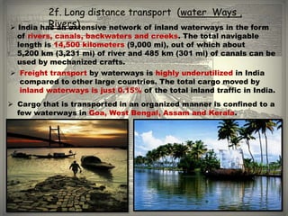 2f. Long distance transport (water Ways ,
          Rivers)
 India has an extensive network of inland waterways in the form
  of rivers, canals, backwaters and creeks. The total navigable
  length is 14,500 kilometers (9,000 mi), out of which about
  5,200 km (3,231 mi) of river and 485 km (301 mi) of canals can be
  used by mechanized crafts.
 Freight transport by waterways is highly underutilized in India
  compared to other large countries. The total cargo moved by
  inland waterways is just 0.15% of the total inland traffic in India.
 Cargo that is transported in an organized manner is confined to a
  few waterways in Goa, West Bengal, Assam and Kerala.
 