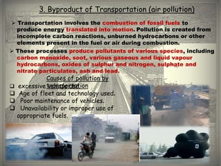 3. Byproduct of Transportation (air pollution)
 Transportation involves the combustion of fossil fuels to
  produce energy translated into motion. Pollution is created from
  incomplete carbon reactions, unburned hydrocarbons or other
  elements present in the fuel or air during combustion.
 These processes produce pollutants of various species, including
  carbon monoxide, soot, various gaseous and liquid vapour
  hydrocarbons, oxides of sulphur and nitrogen, sulphate and
  nitrate particulates, ash and lead.
            Causes of pollution by
 excessive transportation
            vehicle use.
 Age of fleet and technology used.
 Poor maintenance of vehicles.
 Unavailability or improper use of
  appropriate fuels.
 