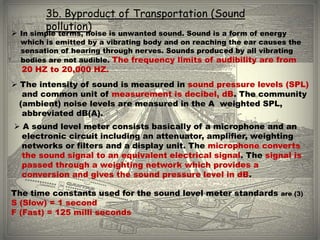 3b. Byproduct of Transportation (Sound
        pollution)
 In simple terms, noise is unwanted sound. Sound is a form of energy
  which is emitted by a vibrating body and on reaching the ear causes the
  sensation of hearing through nerves. Sounds produced by all vibrating
  bodies are not audible. The frequency limits of audibility are from
  20 HZ to 20,000 HZ.
 The intensity of sound is measured in sound pressure levels (SPL)
   and common unit of measurement is decibel, dB. The community
  (ambient) noise levels are measured in the A weighted SPL,
   abbreviated dB(A).
 A sound level meter consists basically of a microphone and an
  electronic circuit including an attenuator, amplifier, weighting
  networks or filters and a display unit. The microphone converts
  the sound signal to an equivalent electrical signal. The signal is
  passed through a weighting network which provides a
  conversion and gives the sound pressure level in dB.

The time constants used for the sound level meter standards        are (3)
S (Slow) = 1 second
F (Fast) = 125 milli seconds
 