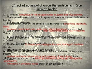 Effect of noise pollution on the environment & on
                        human’s health
 It creates annoyance to the receptors due to sound level fluctuations.
   The a periodic sound due to its irregular occurrences causes displeasure to
hearing
   and causes annoyance.
 Physiological effects: The physiological features like breathing amplitude,
blood
    pressure, heart-beat rate, pulse rate, blood cholesterol are effected.
 Loss of hearing: Long exposure to high sound levels cause loss of hearing.
This is
    mostly unnoticed, but has an adverse impact on hearing function.
 Human performance: The working performance of workers/human will be
affected
   as they'll be losing their concentration.
 Nervous system: It causes pain, ringing in the ears, feeling of tiredness,
thereby
 Sleeplessness:functioning of human system. by inducing the people to
   effecting the It affects the sleeping there
become
   restless and loose concentration and presence of mind during their
  Damage to material : The buildings and materials may get damaged by
activities
 exposure to
    infrasonic / ultrasonic waves and even get collapsed.
 
