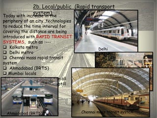 2b. Local/public (Rapid transport
              system)
Today with increase in the
periphery of an city ,technologies
to reduce the time interval for
covering the distance are being
introduced with RAPID TRANSIT
SYSTEMS, such as :---
 Kolkata metro                              Delhi
 Delhi metro                                metro
 Chennai mass rapid transit
system
 Ahmadabad (BRTS)
 Mumbai locals
(RTS, is to be introduced in all
the major cities of Indial uptill
                                                     Mumbai locals
2021)




 Ahmadabad (BRTS)                    Chennai mass transit system
 