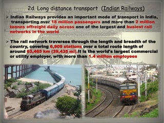 2d. Long distance transport (Indian Railways)
 Indian Railways provides an important mode of transport in India,
   transporting over 18 million passengers and more than 2 million
  tonnes offreight daily across one of the largest and busiest rail
  networks in the world

 The rail network traverses through the length and breadth of the
  country, covering 6,909 stations over a total route length of
  around 63,465 km (39,435 mi).It is the world's largest commercial
  or utility employer, with more than 1.4 million employees
 