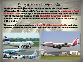 2e. Long distance transport (Air
           Ways)
Rapid economic growth in India has made air travel more
affordable. Air India, India's flag carrier, presently operates a fleet
of 159 aircraft and plays a major role in connecting India with the
rest of the world. Several other domestic & foreign airlines
 connect Indian cities with other major cities across the country
& the globe.
These airlines connect more than 80 cities across India and also
operate overseas routes after the liberalization of Indian aviation.
 
