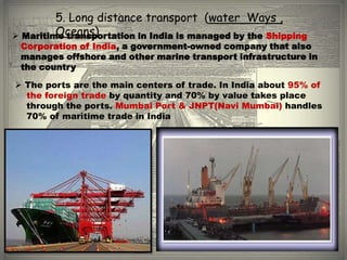 5. Long distance transport (water Ways ,
         Oceans)
 Maritime transportation in India is managed by the Shipping
 Corporation of India, a government-owned company that also
 manages offshore and other marine transport infrastructure in
 the country

 The ports are the main centers of trade. In India about 95% of
  the foreign trade by quantity and 70% by value takes place
  through the ports. Mumbai Port & JNPT(Navi Mumbai) handles
  70% of maritime trade in India
 