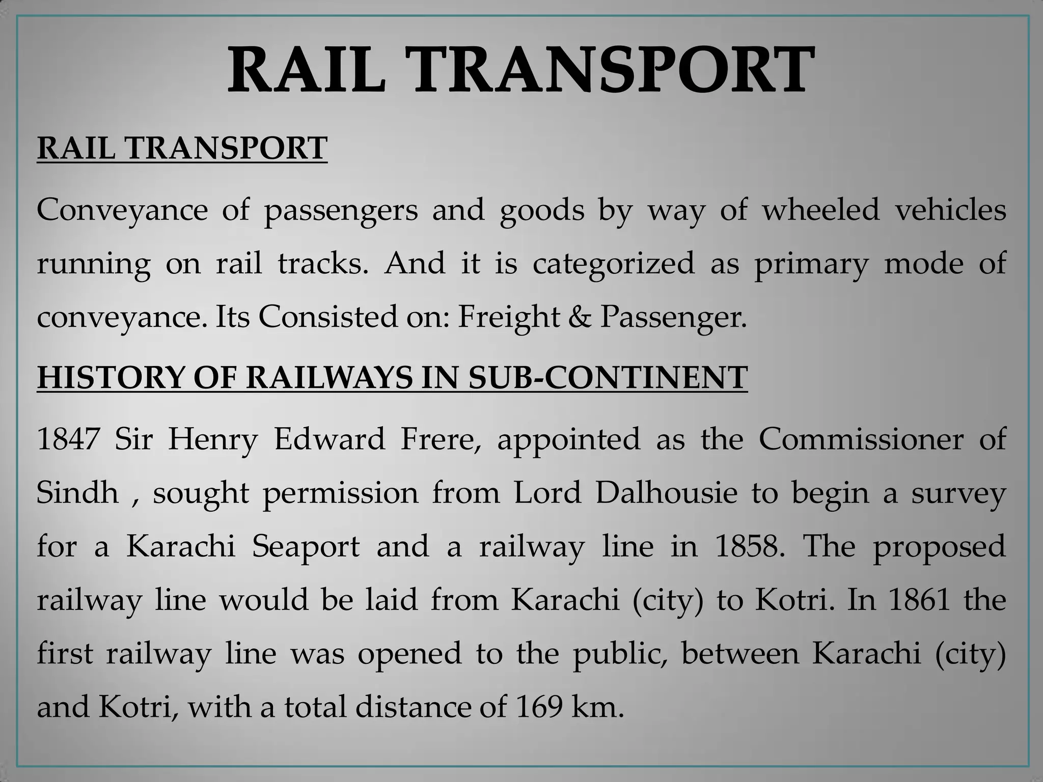 RAIL TRANSPORT
Conveyance of passengers and goods by way of wheeled vehicles
running on rail tracks. And it is categorized as primary mode of
conveyance. Its Consisted on: Freight & Passenger.
HISTORY OF RAILWAYS IN SUB-CONTINENT
1847 Sir Henry Edward Frere, appointed as the Commissioner of
Sindh , sought permission from Lord Dalhousie to begin a survey
for a Karachi Seaport and a railway line in 1858. The proposed
railway line would be laid from Karachi (city) to Kotri. In 1861 the
first railway line was opened to the public, between Karachi (city)
and Kotri, with a total distance of 169 km.
 