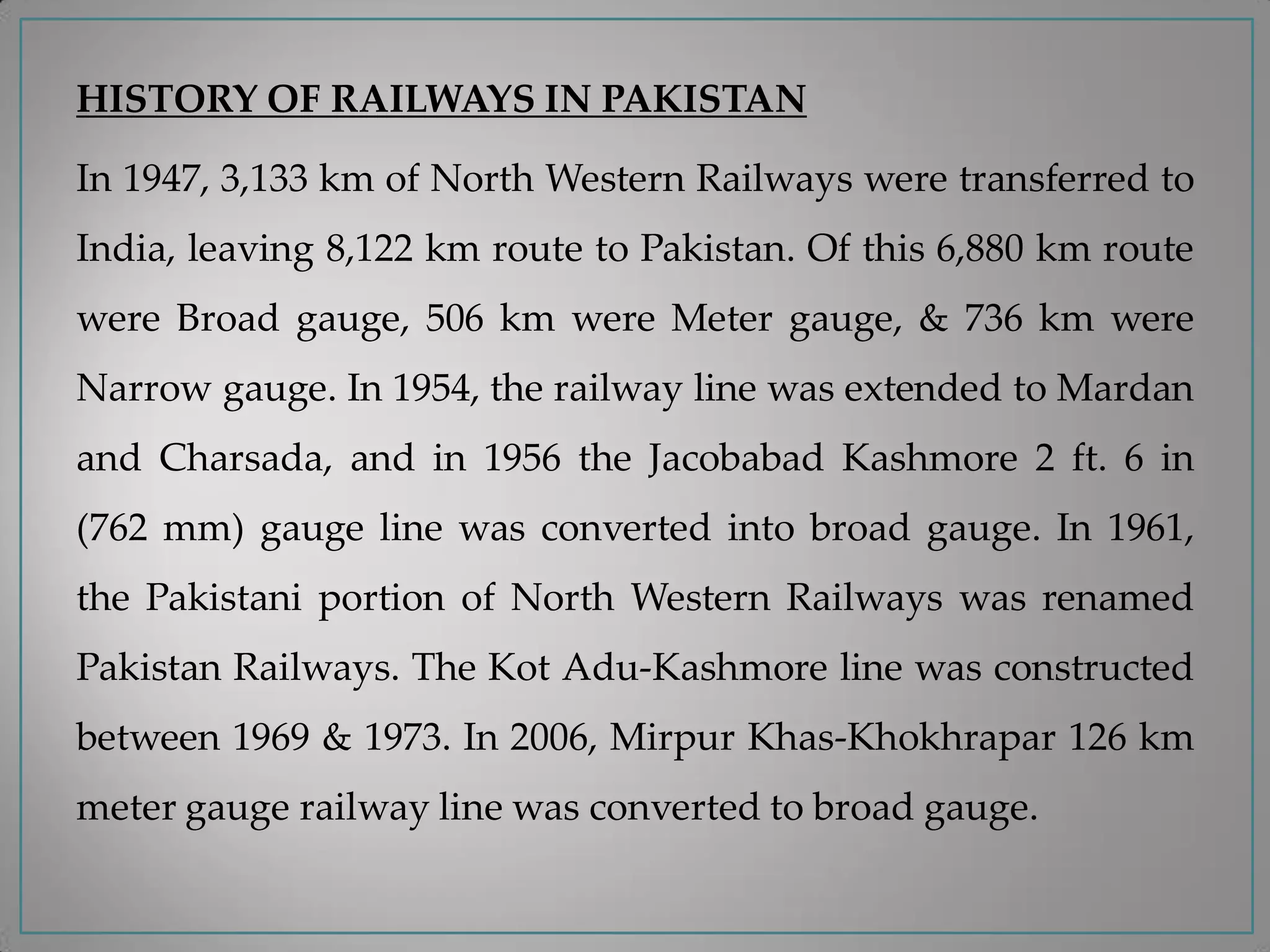 HISTORY OF RAILWAYS IN PAKISTAN
In 1947, 3,133 km of North Western Railways were transferred to
India, leaving 8,122 km route to Pakistan. Of this 6,880 km route
were Broad gauge, 506 km were Meter gauge, & 736 km were
Narrow gauge. In 1954, the railway line was extended to Mardan
and Charsada, and in 1956 the Jacobabad Kashmore 2 ft. 6 in
(762 mm) gauge line was converted into broad gauge. In 1961,
the Pakistani portion of North Western Railways was renamed
Pakistan Railways. The Kot Adu-Kashmore line was constructed
between 1969 & 1973. In 2006, Mirpur Khas-Khokhrapar 126 km
meter gauge railway line was converted to broad gauge.
 