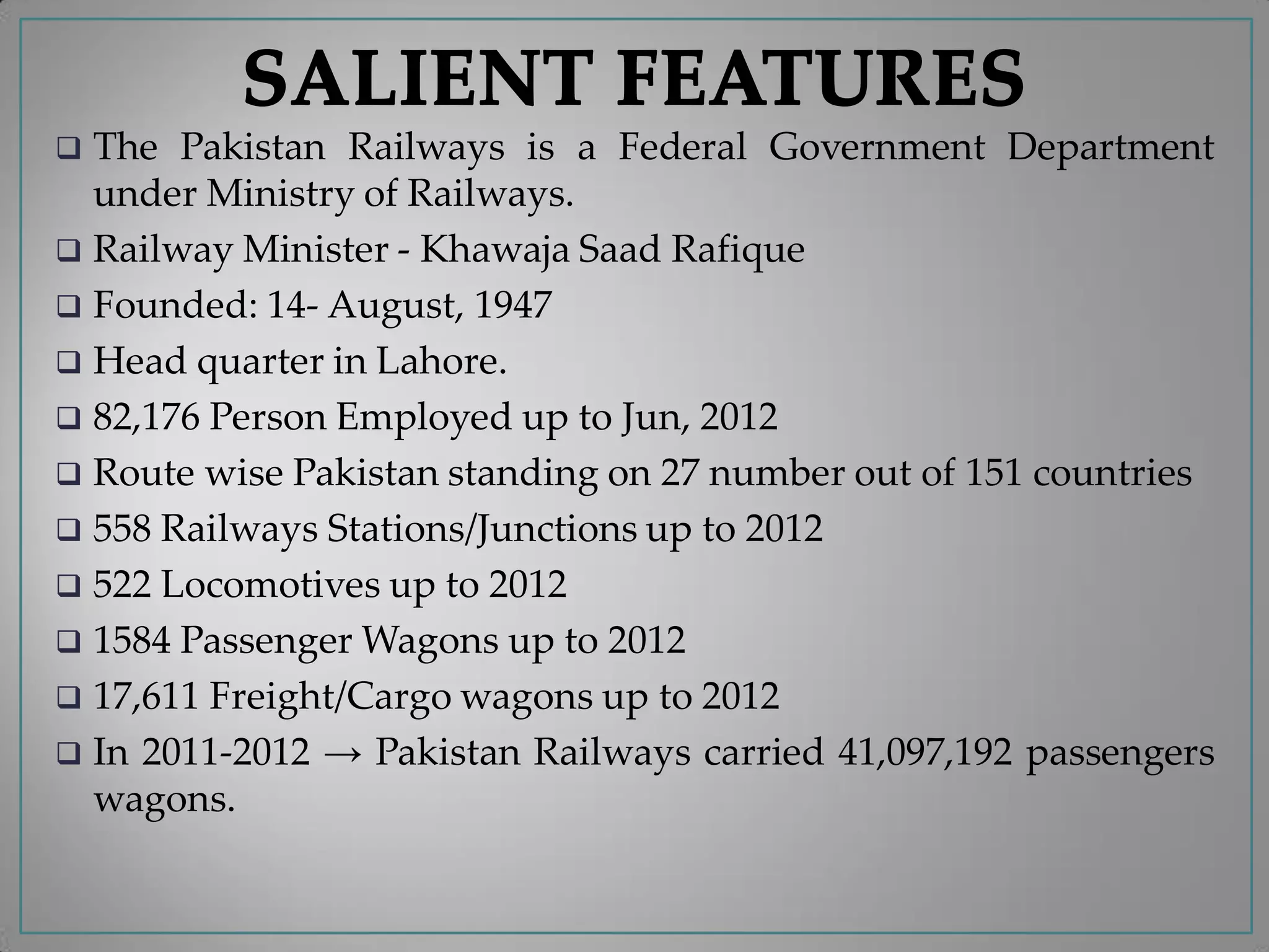  The Pakistan Railways is a Federal Government Department
under Ministry of Railways.
 Railway Minister - Khawaja Saad Rafique
 Founded: 14- August, 1947
 Head quarter in Lahore.
 82,176 Person Employed up to Jun, 2012
 Route wise Pakistan standing on 27 number out of 151 countries
 558 Railways Stations/Junctions up to 2012
 522 Locomotives up to 2012
 1584 Passenger Wagons up to 2012
 17,611 Freight/Cargo wagons up to 2012
 In 2011-2012 → Pakistan Railways carried 41,097,192 passengers
wagons.
 