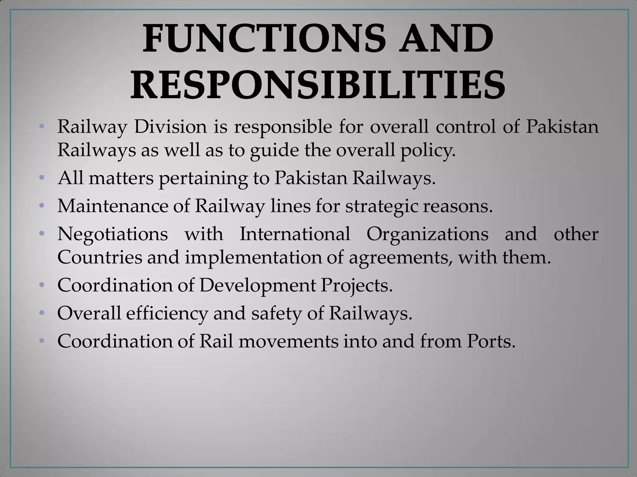 • Railway Division is responsible for overall control of Pakistan
Railways as well as to guide the overall policy.
• All matters pertaining to Pakistan Railways.
• Maintenance of Railway lines for strategic reasons.
• Negotiations with International Organizations and other
Countries and implementation of agreements, with them.
• Coordination of Development Projects.
• Overall efficiency and safety of Railways.
• Coordination of Rail movements into and from Ports.
 