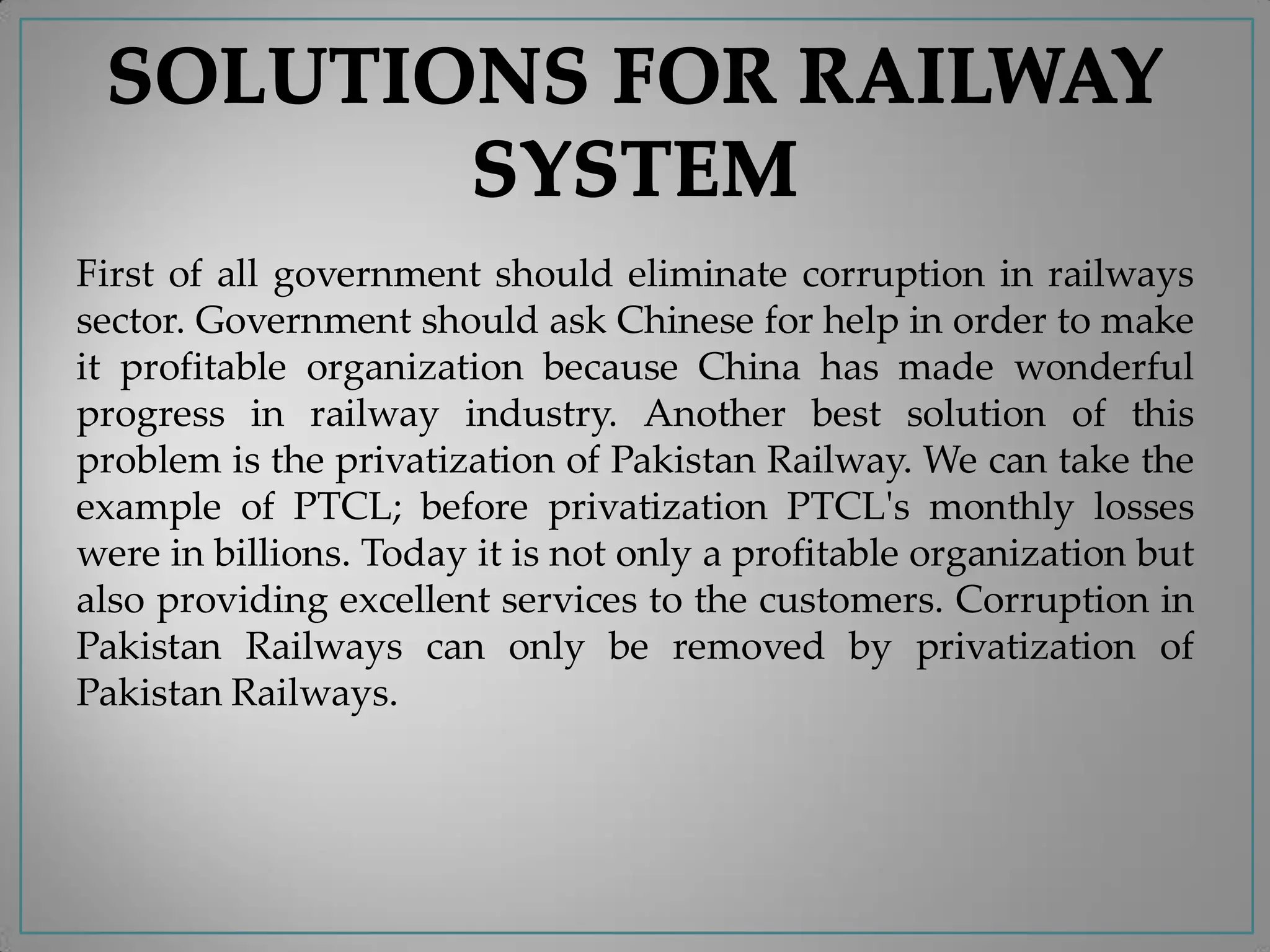 First of all government should eliminate corruption in railways
sector. Government should ask Chinese for help in order to make
it profitable organization because China has made wonderful
progress in railway industry. Another best solution of this
problem is the privatization of Pakistan Railway. We can take the
example of PTCL; before privatization PTCL's monthly losses
were in billions. Today it is not only a profitable organization but
also providing excellent services to the customers. Corruption in
Pakistan Railways can only be removed by privatization of
Pakistan Railways.
 