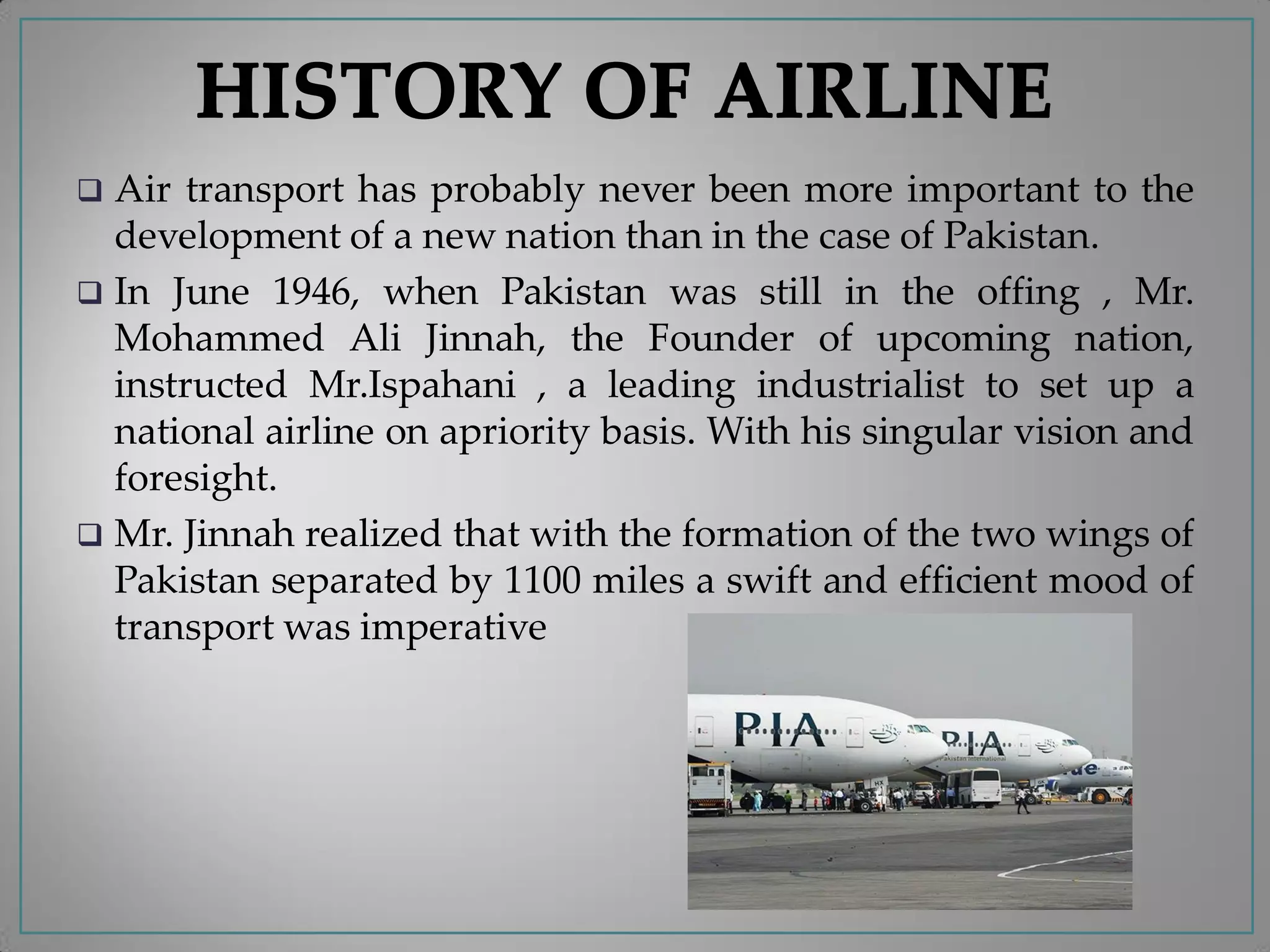  Air transport has probably never been more important to the
development of a new nation than in the case of Pakistan.
 In June 1946, when Pakistan was still in the offing , Mr.
Mohammed Ali Jinnah, the Founder of upcoming nation,
instructed Mr.Ispahani , a leading industrialist to set up a
national airline on apriority basis. With his singular vision and
foresight.
 Mr. Jinnah realized that with the formation of the two wings of
Pakistan separated by 1100 miles a swift and efficient mood of
transport was imperative
 