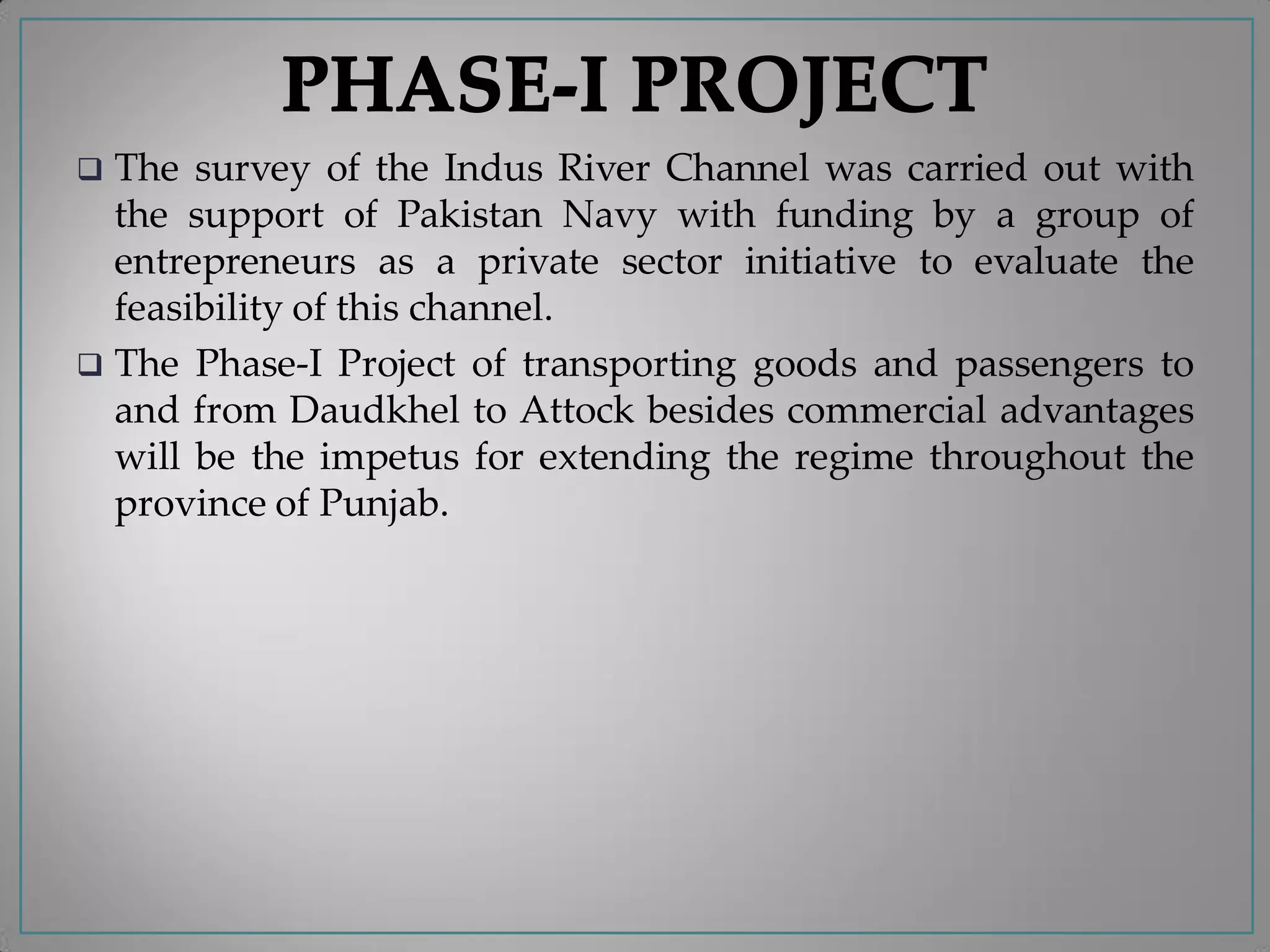  The survey of the Indus River Channel was carried out with
the support of Pakistan Navy with funding by a group of
entrepreneurs as a private sector initiative to evaluate the
feasibility of this channel.
 The Phase-I Project of transporting goods and passengers to
and from Daudkhel to Attock besides commercial advantages
will be the impetus for extending the regime throughout the
province of Punjab.
 