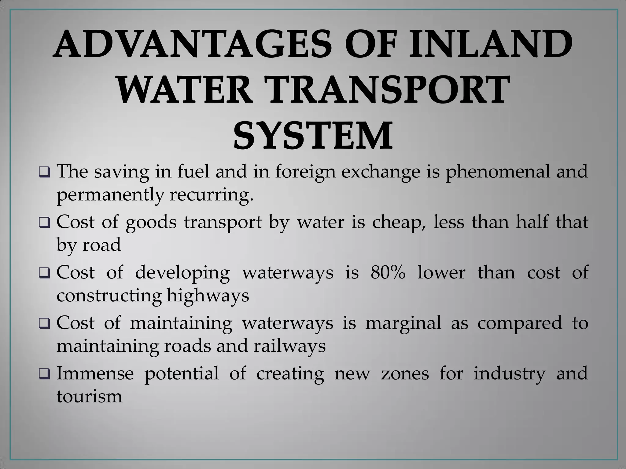  The saving in fuel and in foreign exchange is phenomenal and
permanently recurring.
 Cost of goods transport by water is cheap, less than half that
by road
 Cost of developing waterways is 80% lower than cost of
constructing highways
 Cost of maintaining waterways is marginal as compared to
maintaining roads and railways
 Immense potential of creating new zones for industry and
tourism
 