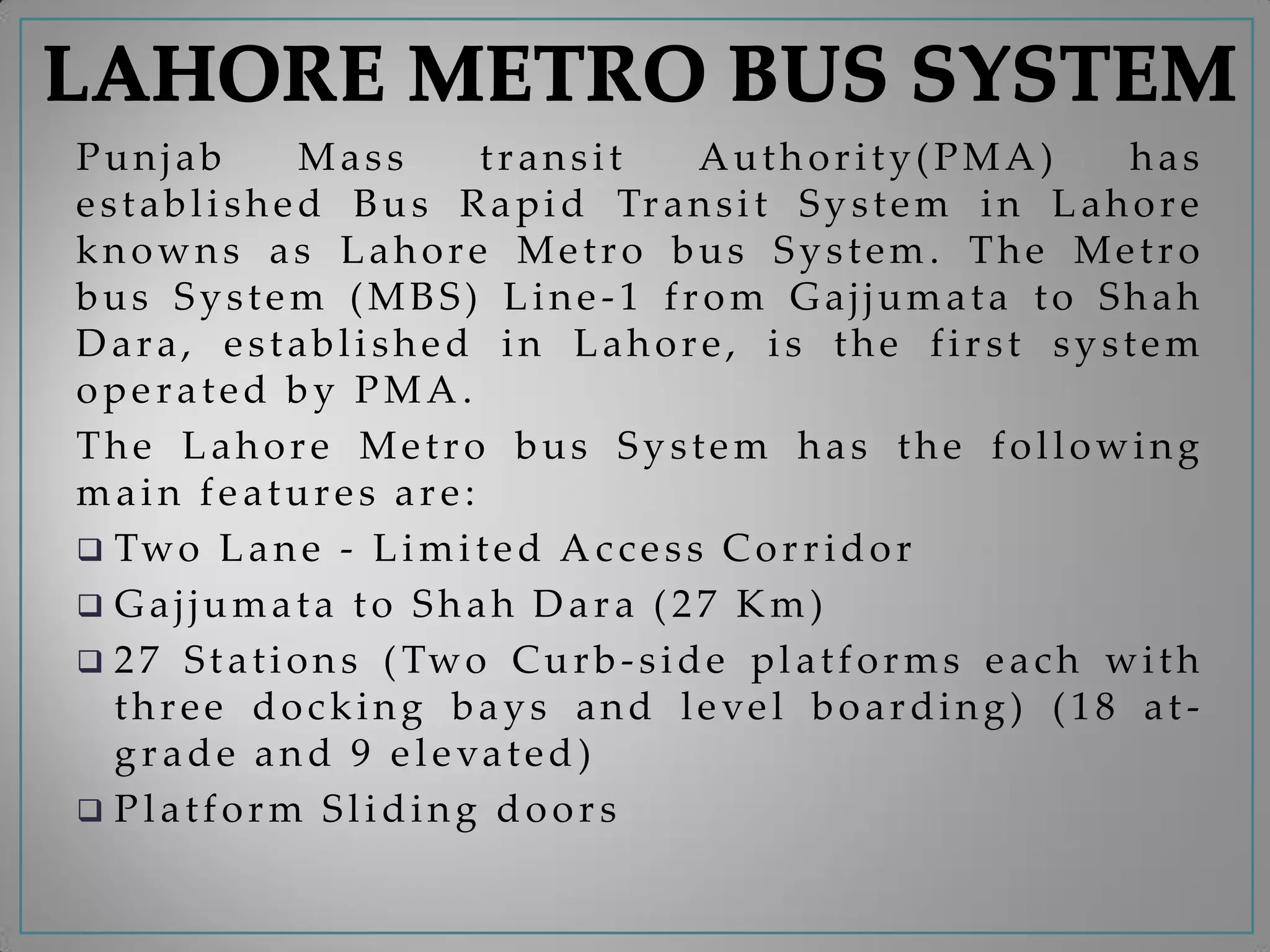 Punjab Mass transit Authority(PMA) has
established Bus Rapid Transit System in Lahore
knowns as Lahore Metro bus System. The Metro
bus System (MBS) Line-1 from Gajjumata to Shah
Dara, established in Lahore, is the first system
operated by PMA.
The Lahore Metro bus System has the following
main features are:
 Two Lane - Limited Access Corridor
 Gajjumata to Shah Dara (27 Km)
 27 Stations (Two Curb-side platforms each with
three docking bays and level boarding) (18 at-
grade and 9 elevated)
 Platform Sliding doors
 