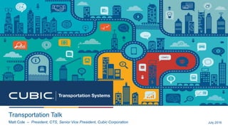 Transportation Talk
Matt Cole – President, CTS, Senior Vice President, Cubic Corporation July 2016
 