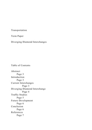 Transportation
Term Paper
Diverging Diamond Interchanges
Table of Contents
Abstract
Page 3
Introduction
Page 3
Current Interchanges
Page 3
Diverging Diamond Interchange
Page 4
Traffic Studies
Page 5
Future Development
Page 6
Conclusion
Page 6
References
Page 7
 
