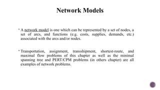 Network Models
 A network model is one which can be represented by a set of nodes, a
set of arcs, and functions (e.g. costs, supplies, demands, etc.)
associated with the arcs and/or nodes.
 Transportation, assignment, transshipment, shortest-route, and
maximal flow problems of this chapter as well as the minimal
spanning tree and PERT/CPM problems (in others chapter) are all
examples of network problems.
 
