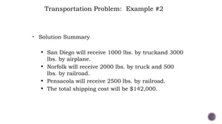 • Solution Summary
• San Diego will receive 1000 lbs. by truckand 3000
lbs. by airplane.
• Norfolk will receive 2000 lbs. by truck and 500
lbs. by railroad.
• Pensacola will receive 2500 lbs. by railroad.
• The total shipping cost will be $142,000.
Transportation Problem: Example #2
 