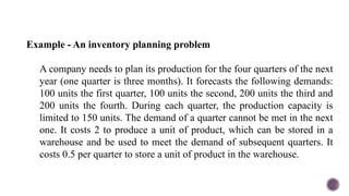 Example - An inventory planning problem
A company needs to plan its production for the four quarters of the next
year (one quarter is three months). It forecasts the following demands:
100 units the first quarter, 100 units the second, 200 units the third and
200 units the fourth. During each quarter, the production capacity is
limited to 150 units. The demand of a quarter cannot be met in the next
one. It costs 2 to produce a unit of product, which can be stored in a
warehouse and be used to meet the demand of subsequent quarters. It
costs 0.5 per quarter to store a unit of product in the warehouse.
 
