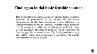 Finding an initial basic feasible solution
The procedure of calculating an initial basic feasible
solution is performed in a tableau of the same
dimensions as the transportation costs tableau; the
transportation solution tableau, where each position
(i, j) is associated with the decision variable xij , that
is, the number of units of product to be transported
from origin Oi to destination Dj. Such positions (i, j)
are called cells, and represent a solution. An empty
cell denotes a value of zero.
 